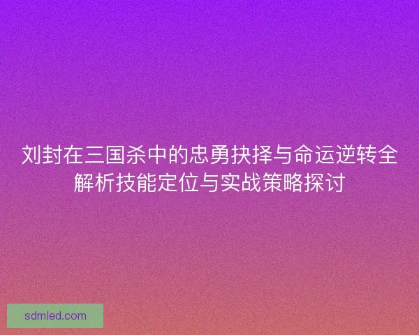 刘封在三国杀中的忠勇抉择与命运逆转全解析技能定位与实战策略探讨