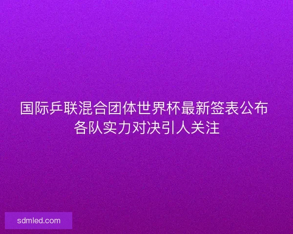 国际乒联混合团体世界杯最新签表公布 各队实力对决引人关注
