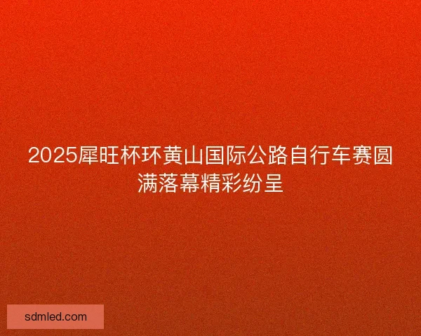 2025犀旺杯环黄山国际公路自行车赛圆满落幕精彩纷呈