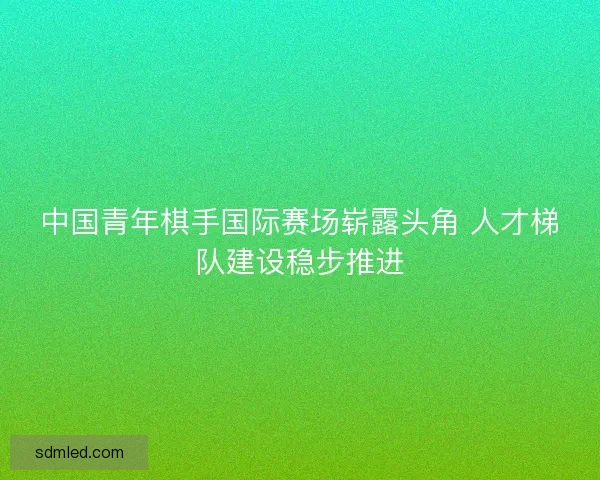 中国青年棋手国际赛场崭露头角 人才梯队建设稳步推进
