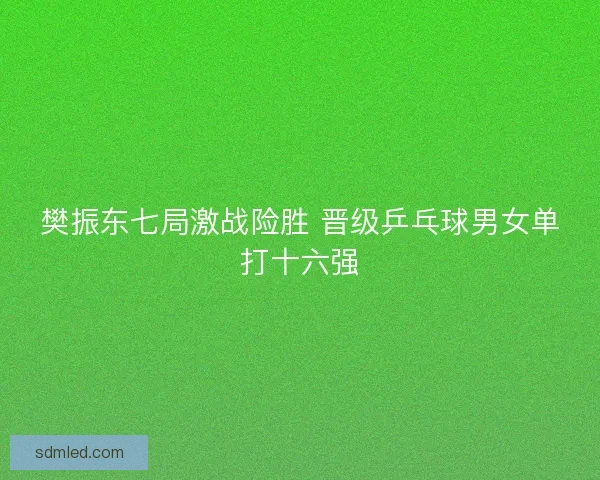 樊振东七局激战险胜 晋级乒乓球男女单打十六强 樊振东七局激战险胜 晋级乒乓球男女单打十六强
