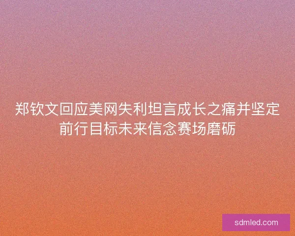 郑钦文回应美网失利坦言成长之痛并坚定前行目标未来信念赛场磨砺