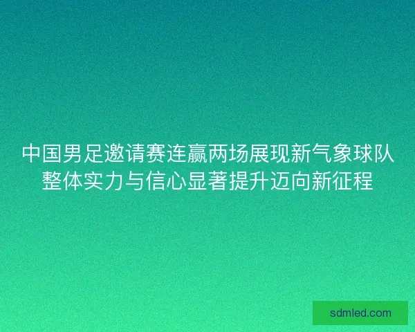 中国男足邀请赛连赢两场展现新气象球队整体实力与信心显著提升迈向新征程