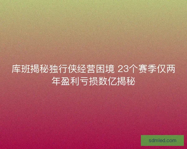 库班揭秘独行侠经营困境 23个赛季仅两年盈利亏损数亿揭秘