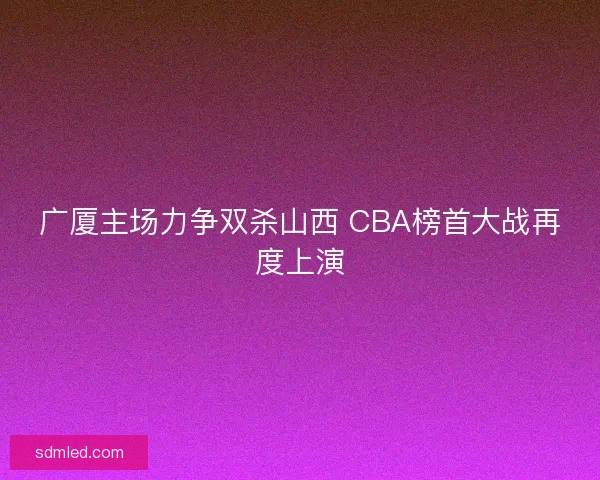 广厦主场力争双杀山西 CBA榜首大战再度上演