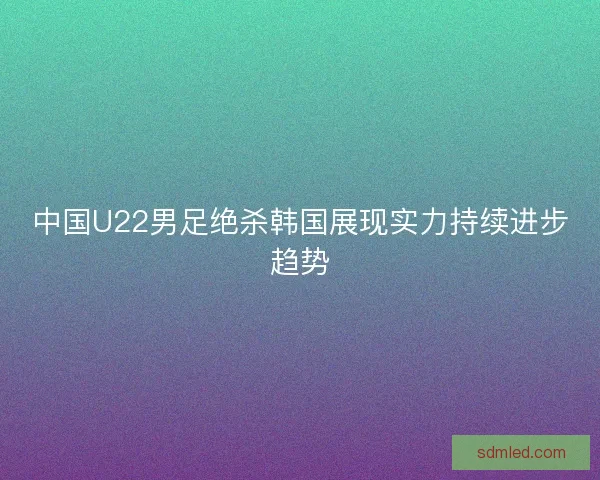 中国U22男足绝杀韩国展现实力持续进步趋势