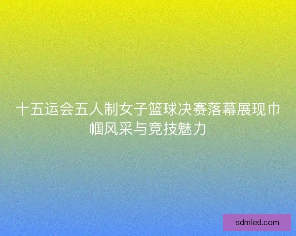 十五运会五人制女子篮球决赛落幕展现巾帼风采与竞技魅力 十五运会五人制女子篮球决赛落幕展现巾帼风采与竞技魅力
