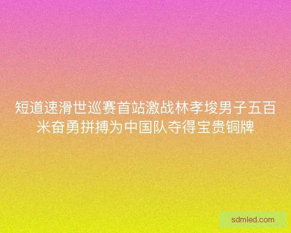 短道速滑世巡赛首站激战林孝埈男子五百米奋勇拼搏为中国队夺得宝贵铜牌