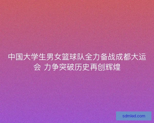 中国大学生男女篮球队全力备战成都大运会 力争突破历史再创辉煌