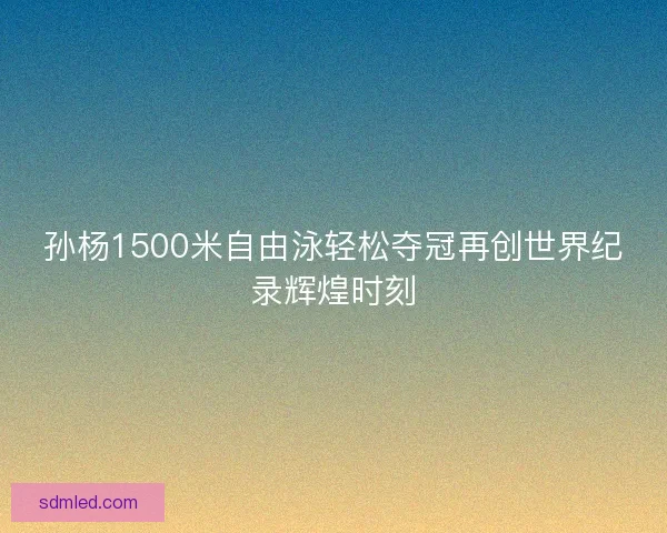 孙杨1500米自由泳轻松夺冠再创世界纪录辉煌时刻