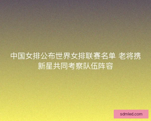 中国女排公布世界女排联赛名单 老将携新星共同考察队伍阵容