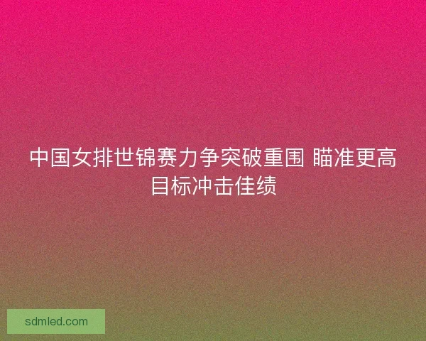 中国女排世锦赛力争突破重围 瞄准更高目标冲击佳绩