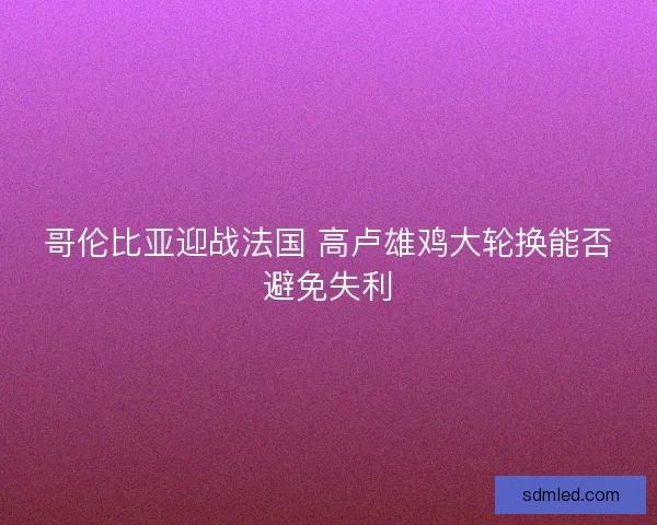 哥伦比亚迎战法国 高卢雄鸡大轮换能否避免失利