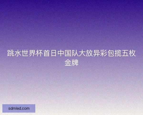跳水世界杯首日中国队大放异彩包揽五枚金牌