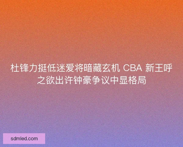 杜锋力挺低迷爱将暗藏玄机 CBA 新王呼之欲出许钟豪争议中显格局