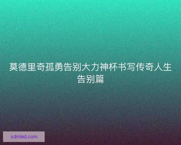 莫德里奇孤勇告别大力神杯书写传奇人生告别篇